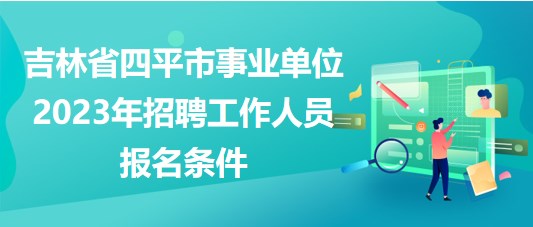 吉林省四平市事業(yè)單位2023年招聘工作人員報名條件