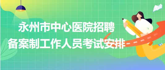 湖南省永州市中心醫(yī)院2023年招聘備案制工作人員考試安排