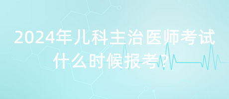 2024年兒科主治醫(yī)師考試什么時(shí)候報(bào)考？