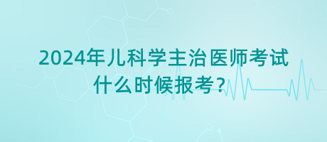 2024年兒科學(xué)主治醫(yī)師考試什么時(shí)候報(bào)考？