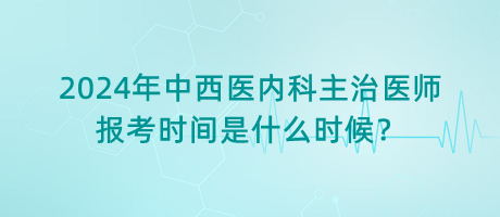 2024年中西醫(yī)內(nèi)科主治醫(yī)師報考時間是什么時候？