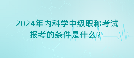 2024年內(nèi)科學中級職稱考試報考的條件是什么？