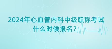 2024年心血管內(nèi)科中級(jí)職稱考試什么時(shí)候報(bào)名？