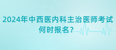 2024年中西醫(yī)內(nèi)科主治醫(yī)師考試何時報名？