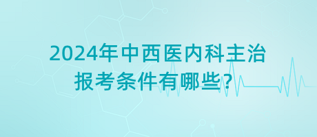 2024年中西醫(yī)內(nèi)科主治報考條件有哪些？