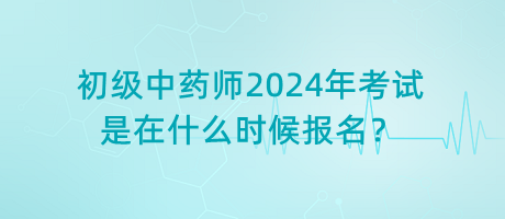 初級中藥師2024年考試是在什么時候報名？