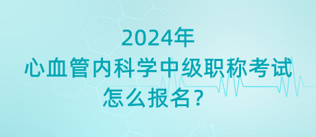 2024年心血管內科學中級職稱考試怎么報名？