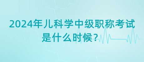 2024年兒科學(xué)中級(jí)職稱考試是什么時(shí)候？