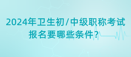 2024年衛(wèi)生初中級職稱考試報(bào)名要哪些條件？