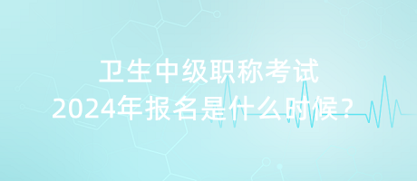 衛(wèi)生中級職稱考試2024年報名是什么時候？