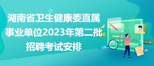 湖南省衛(wèi)生健康委直屬事業(yè)單位2023年第二批招聘考試安排