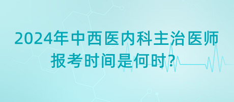 2024年中西醫(yī)內(nèi)科主治醫(yī)師報考時間是何時？