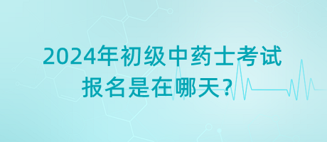 2024年初級中藥士考試報名是在哪天？