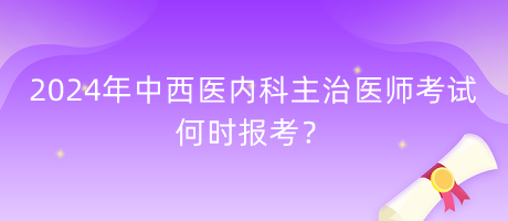 2024年中西醫(yī)內(nèi)科主治醫(yī)師考試何時(shí)報(bào)考？