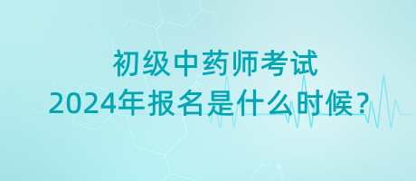 初級中藥師考試2024年報名是什么時候？