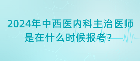 2024年中西醫(yī)內(nèi)科主治醫(yī)師是在什么時候報考？