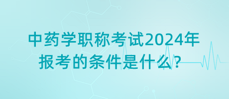 中藥學(xué)職稱考試2024年報(bào)考的條件是什么？