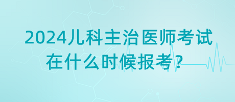 2024年兒科主治醫(yī)師考試什么時候是在什么時候報考？